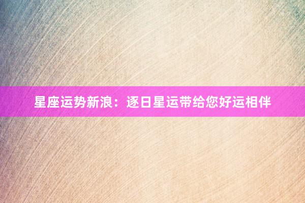 星座运势新浪：逐日星运带给您好运相伴